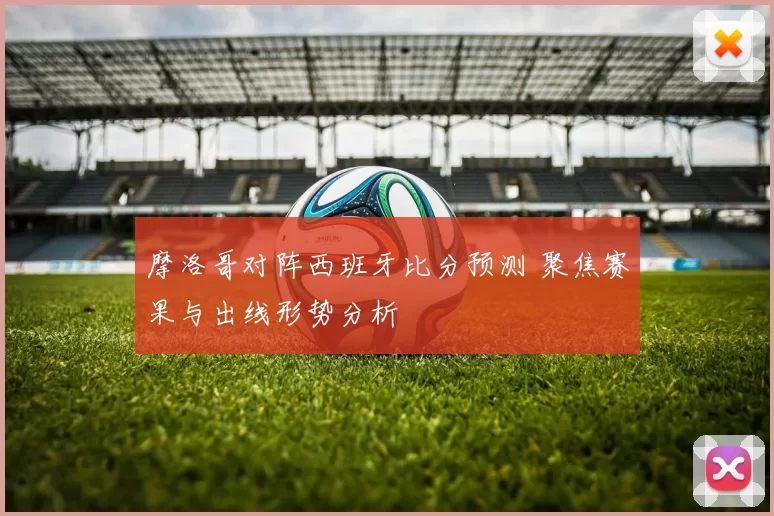 摩洛哥对阵西班牙比分预测 聚焦赛果与出线形势分析