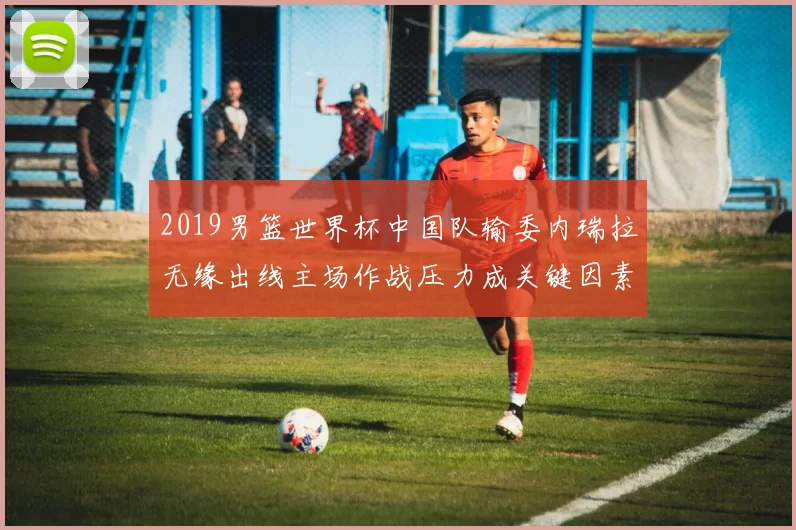 2019男篮世界杯中国队输委内瑞拉无缘出线主场作战压力成关键因素