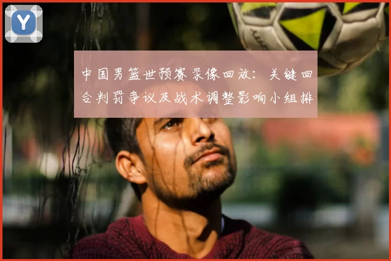 中国男篮世预赛录像回放：关键回合判罚争议及战术调整影响小组排名