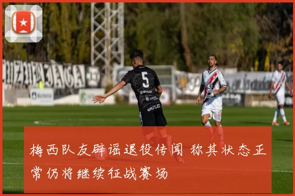 梅西队友辟谣退役传闻 称其状态正常仍将继续征战赛场