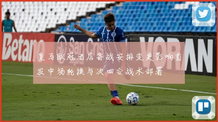 皇马欧冠酒店备战安排变更影响首发中场轮换与次回合战术部署