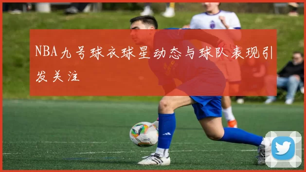NBA九号球衣球星动态与球队表现引发关注