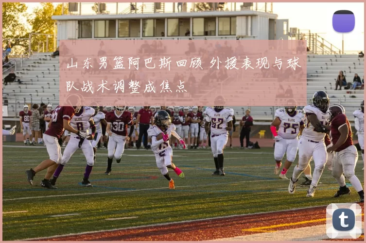 山东男篮阿巴斯回顾 外援表现与球队战术调整成焦点