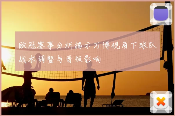 欧冠赛事分析揭示万博视角下球队战术调整与晋级影响