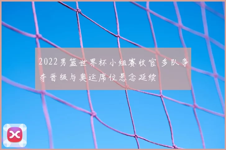 2022男篮世界杯小组赛收官 多队争夺晋级与奥运席位悬念延续