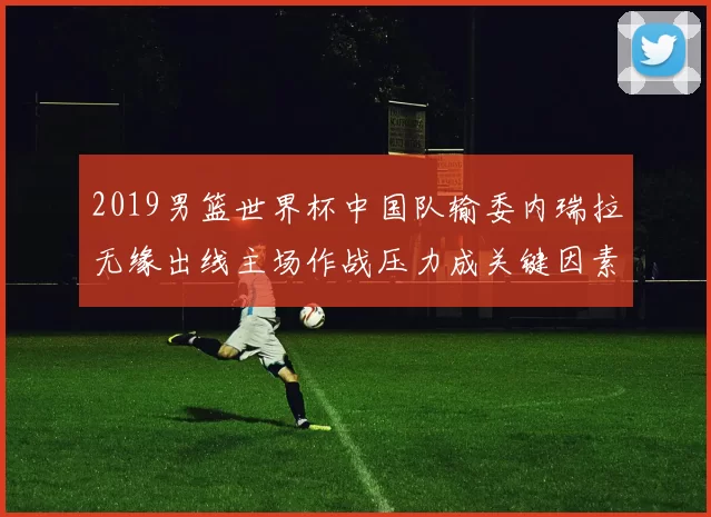 2019男篮世界杯中国队输委内瑞拉无缘出线主场作战压力成关键因素