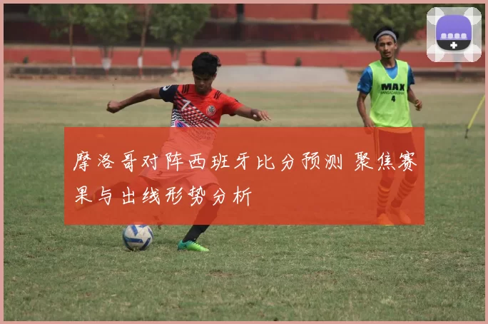 摩洛哥对阵西班牙比分预测 聚焦赛果与出线形势分析