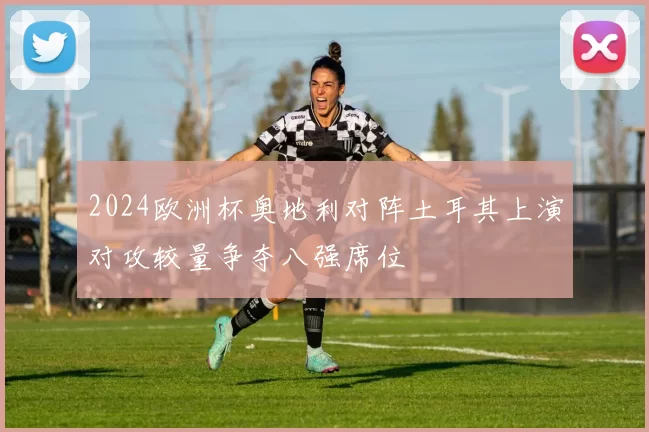 2024欧洲杯奥地利对阵土耳其上演对攻较量争夺八强席位