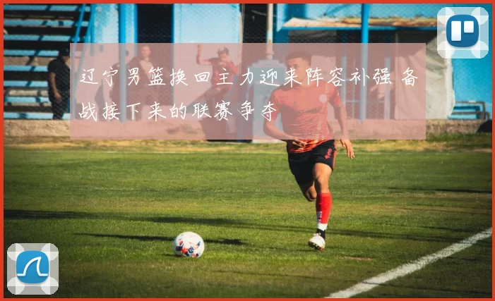 辽宁男篮换回主力迎来阵容补强 备战接下来的联赛争夺