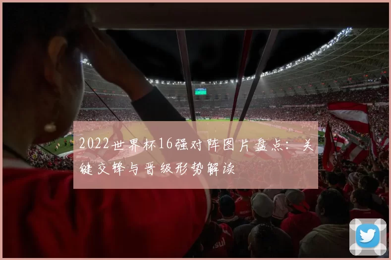 2022世界杯16强对阵图片盘点：关键交锋与晋级形势解读