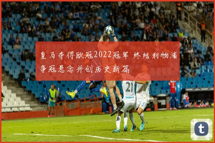 皇马夺得欧冠2022冠军 终结利物浦争冠悬念并创历史新篇