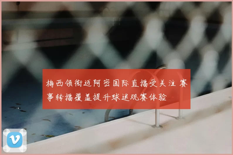 梅西领衔迈阿密国际直播受关注 赛事转播覆盖提升球迷观赛体验