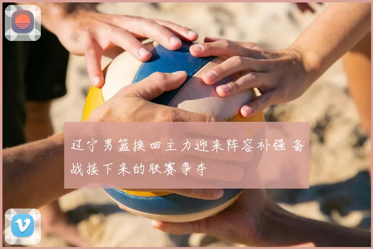 辽宁男篮换回主力迎来阵容补强 备战接下来的联赛争夺