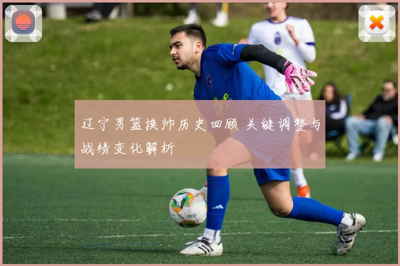 辽宁男篮换帅历史回顾 关键调整与战绩变化解析