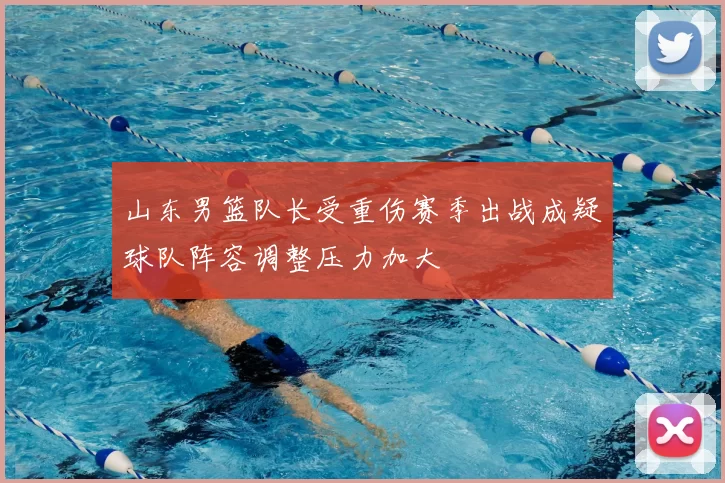山东男篮队长受重伤赛季出战成疑球队阵容调整压力加大