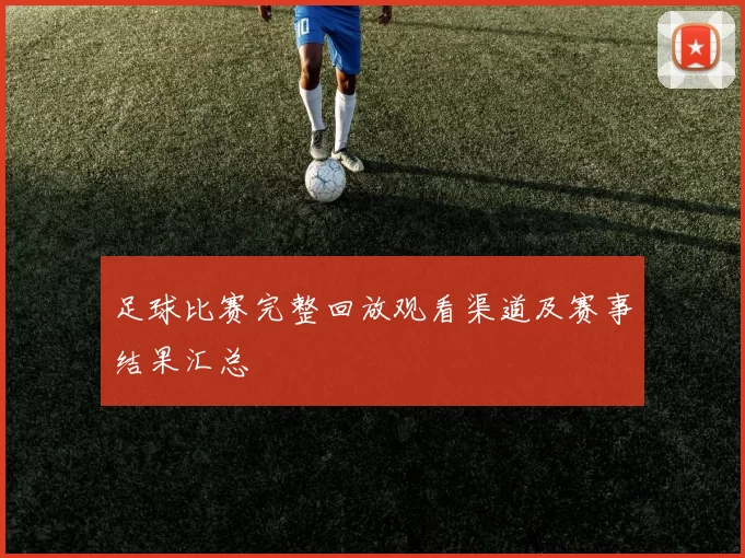 足球比赛完整回放观看渠道及赛事结果汇总