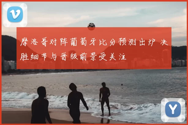 摩洛哥对阵葡萄牙比分预测出炉 决胜细节与晋级前景受关注