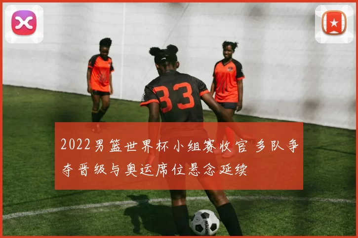 2022男篮世界杯小组赛收官 多队争夺晋级与奥运席位悬念延续