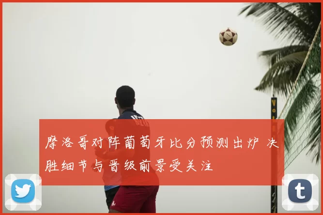 摩洛哥对阵葡萄牙比分预测出炉 决胜细节与晋级前景受关注