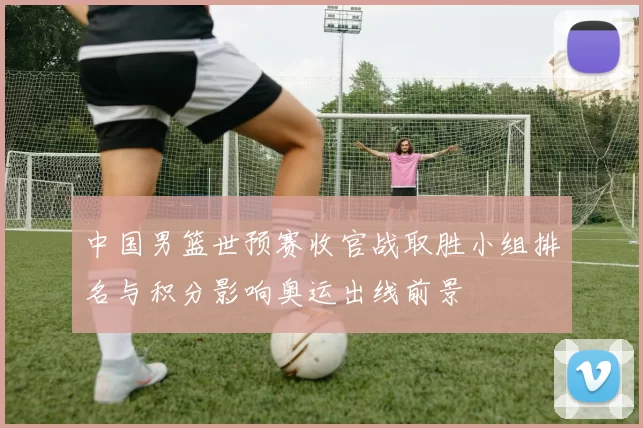 中国男篮世预赛收官战取胜小组排名与积分影响奥运出线前景