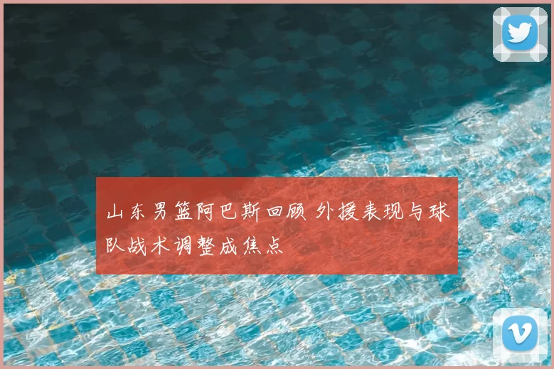 山东男篮阿巴斯回顾 外援表现与球队战术调整成焦点