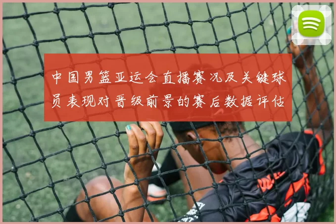 中国男篮亚运会直播赛况及关键球员表现对晋级前景的赛后数据评估