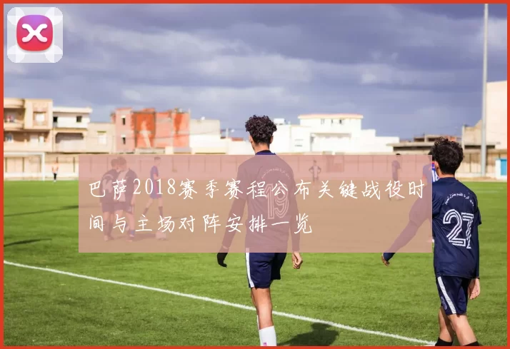 巴萨2018赛季赛程公布关键战役时间与主场对阵安排一览