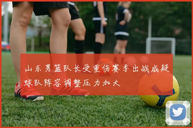 山东男篮队长受重伤赛季出战成疑球队阵容调整压力加大