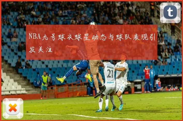 NBA九号球衣球星动态与球队表现引发关注