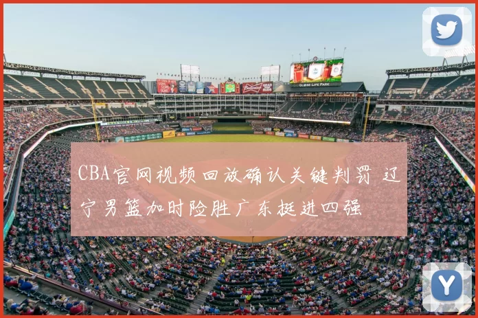 CBA官网视频回放确认关键判罚 辽宁男篮加时险胜广东挺进四强