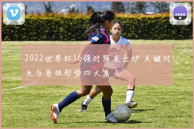 2022世界杯16强对阵表出炉 关键对决与晋级形势四大看点