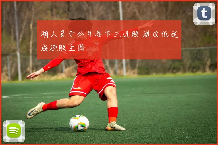 湖人负于公牛吞下三连败 进攻低迷成连败主因