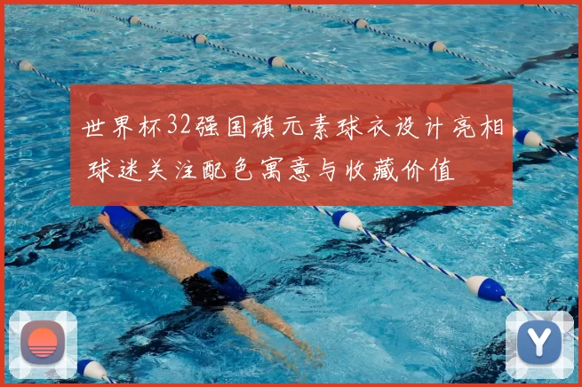 世界杯32强国旗元素球衣设计亮相 球迷关注配色寓意与收藏价值