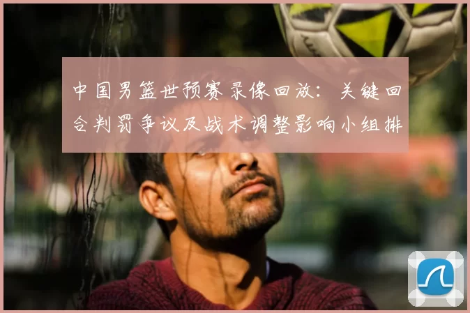 中国男篮世预赛录像回放：关键回合判罚争议及战术调整影响小组排名