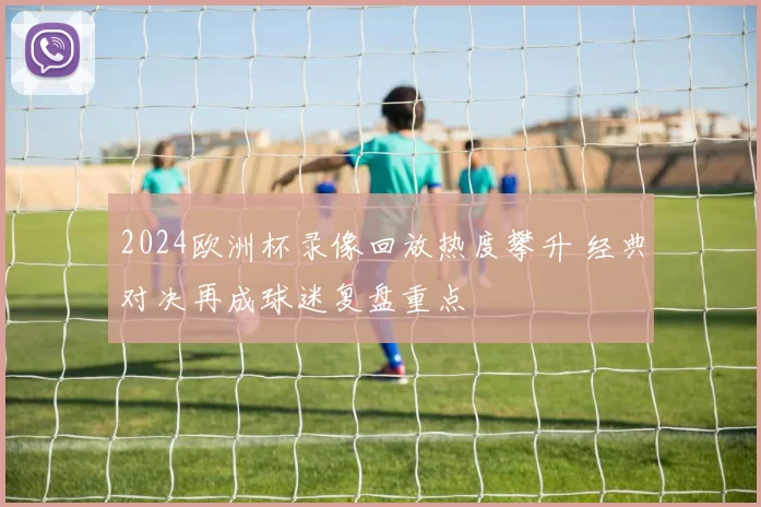 2024欧洲杯录像回放热度攀升 经典对决再成球迷复盘重点