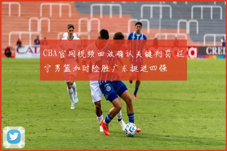 CBA官网视频回放确认关键判罚 辽宁男篮加时险胜广东挺进四强