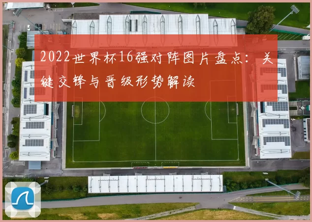 2022世界杯16强对阵图片盘点：关键交锋与晋级形势解读