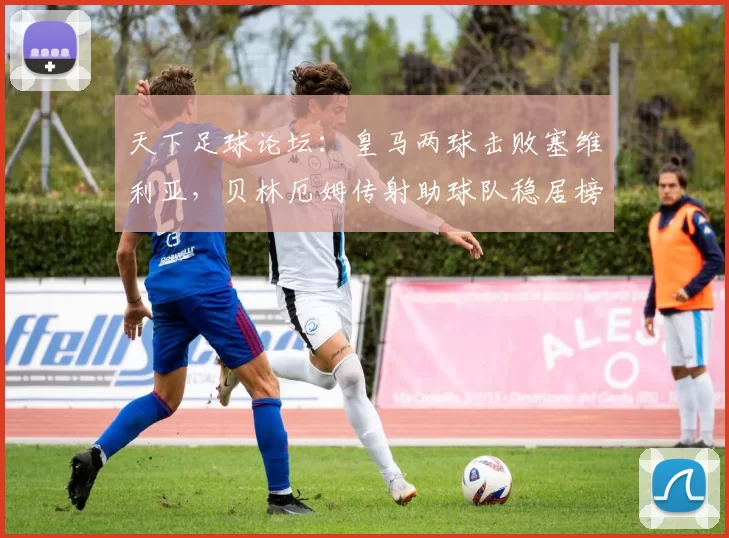 天下足球论坛：皇马两球击败塞维利亚，贝林厄姆传射助球队稳居榜首