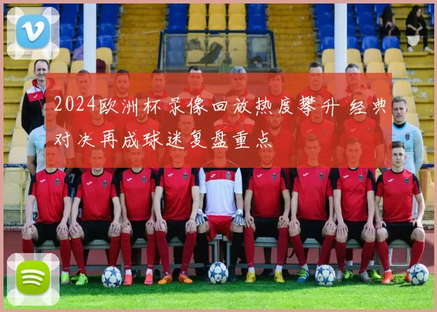 2024欧洲杯录像回放热度攀升 经典对决再成球迷复盘重点